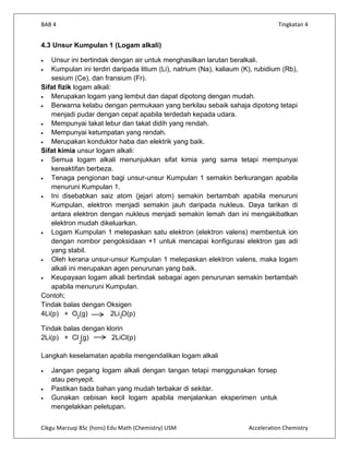 BAB 4                                                                           Tingkatan 4


4.3 Unsur Kumpulan 1 (Logam alkali)

   Unsur ini bertindak dengan air untuk menghasilkan larutan beralkali.
   Kumpulan ini terdiri daripada litium (Li), natrium (Na), kaliaum (K), rubidium (Rb),
   sesium (Ce), dan fransium (Fr).
Sifat fizik logam alkali:
   Merupakan logam yang lembut dan dapat dipotong dengan mudah.
   Berwarna kelabu dengan permukaan yang berkilau sebaik sahaja dipotong tetapi
   menjadi pudar dengan cepat apabila terdedah kepada udara.
   Mempunyai takat lebur dan takat didih yang rendah.
   Mempunyai ketumpatan yang rendah.
   Merupakan konduktor haba dan elektrik yang baik.
Sifat kimia unsur logam alkali:
   Semua logam alkali menunjukkan sifat kimia yang sama tetapi mempunyai
   kereaktifan berbeza.
   Tenaga pengionan bagi unsur-unsur Kumpulan 1 semakin berkurangan apabila
   menuruni Kumpulan 1.
   Ini disebabkan saiz atom (jejari atom) semakin bertambah apabila menuruni
   Kumpulan, elektron menjadi semakin jauh daripada nukleus. Daya tarikan di
   antara elektron dengan nukleus menjadi semakin lemah dan ini mengakibatkan
   elektron mudah dikeluarkan.
   Logam Kumpulan 1 melepaskan satu elektron (elektron valens) membentuk ion
   dengan nombor pengoksidaan +1 untuk mencapai konfigurasi elektron gas adi
   yang stabil.
   Oleh kerana unsur-unsur Kumpulan 1 melepaskan elektron valens, maka logam
   alkali ini merupakan agen penurunan yang baik.
   Keupayaan logam alkali bertindak sebagai agen penurunan semakin bertambah
   apabila menuruni Kumpulan.
Contoh;
Tindak balas dengan Oksigen
4Li(p) + O2(g)           2Li2O(p)

Tindak balas dengan klorin
2Li(p) + Cl (g)       2LiCl(p)
             2


Langkah keselamatan apabila mengendalikan logam alkali

   Jangan pegang logam alkali dengan tangan tetapi menggunakan forsep
   atau penyepit.
   Pastikan tiada bahan yang mudah terbakar di sekitar.
   Gunakan cebisan kecil logam apabila menjalankan eksperimen untuk
   mengelakkan peletupan.


Cikgu Marzuqi BSc (hons) Edu Math (Chemistry) USM                     Acceleration Chemistry
 