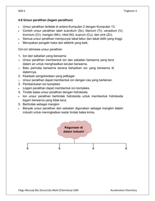 BAB 4                                                                         Tingkatan 4


4.6 Unsur peralihan (logam peralihan)

   Unsur peralihan terletak di antara Kumpulan 2 dengan Kumpulan 13.
   Contoh unsur peralihan ialah scandium (Sc), titanium (Ti), vanadium (V),
   kromium (Cr), mangan (Mn), nikel (Ni), kuprum (Cu), dan zink (Zn).
   Semua unsur peralihan mempunyai takat lebur dan takat didih yang tinggi.
   Merupakan pengalir haba dan elektrik yang baik.

Ciri-ciri istimewa unsur peralihan

1. Ion dan sebatian yang berwarna
o Unsur peralihan membentuk ion dan sebatian berwarna yang larut
   dalam air untuk menghasilkan larutan berwarna.
o Batu permata berwarna kerana kehadiran ion yang berwarna di
   dalamnya.
2. Keadaan pengoksidaan yang pelbagai
o Unsur peralihan dapat membentuk ion dengan cas yang berlainan.
3. Pembentukan ion kompleks
   Logam peralihan dapat membentuk ion kompleks.
4. Tindak balas unsur peralihan dengan hidroksida
   Ion unsur peralihan bertindak hidroksida untuk membentuk hidroksida
   logam berwarna yang tidak larut.
5. Bertindak sebagai mangkin
   Banyak unsur peralihan dan sebatian digunakan sebagai mangkin dalam
   industri untuk meningkatkan kadar tindak balas kimia.



                                      Kegunaan di
                                     dalam industri




Cikgu Marzuqi BSc (hons) Edu Math (Chemistry) USM                Acceleration Chemistry
 