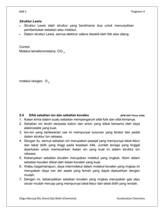 BAB 5                                                                            Tingkatan 4


Struktur Lewis
   Struktur Lewis ialah strutkur yang berdimensi dua untuk menunjukkan
   pembentukan sebatian atau molekul.
   Dalam struktur Lewis, semua elektron valens diwakili oleh titik atau silang.


Contoh
Molekul tetraklorometana, CCl 4




molekul oksigen, O 2




5.4    Sifat sebatian ion dan sebatian kovalen                        (SPM 2007 P2/sec A/Q4)
1. Ikatan kimia dalam suatu sebatian mempengaruhi sifat fizik dan sifat kimianya.
2. Sebatian ion terdiri daripada kation dan anion yang diikat bersama oleh daya
    elektrostatik yang kuat.
3. Ion-ion yang berlawanan cas ini mempunyai susunan yang teratur dan padat
    dalam struktur ion raksasa.
4. Dengan itu, semua sebatian ion merupakan pepejal yang mempunyai takat lebur
    dan takat didih yang tinggi pada keadaan bilik. Jumlah tenaga yang tinggal
    diperlukan untuk memecahkan ikatan ion yang kuat ini dalam struktur ion
    raksasa.
5. Kebanyakan sebatian kovalen merupakan molekul yang ringkas. Atom dalam
    sebatian kovalen diikat oleh ikatan kovalen yang kuat.
6. Walau bagaimanapun, daya intermolekul dalam molekul kovalen yang ringkas ini
    merupakan daya van der waals yang lemah yang dapat dipecahkan dengan
    mudah.
7. Dengan ini, kebanyakkan sebatian kovalen yang ringkas merupakan gas atau
    cecair mudah meruap yang mempunyai takat lebur dan takat didih yang rendah.



Cikgu Marzuqi BSc (hons) Edu Math (Chemistry)                          Acceleration Chemistry
 