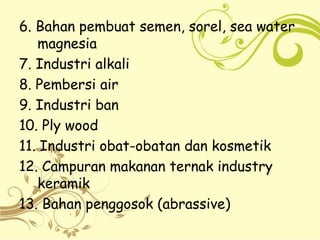 6. Bahan pembuat semen, sorel, sea water
magnesia
7. Industri alkali
8. Pembersi air
9. Industri ban
10. Ply wood
11. Industri obat-obatan dan kosmetik
12. Campuran makanan ternak industry
keramik
13. Bahan penggosok (abrassive)
 