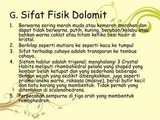 G. Sifat Fisik Dolomit
1. Berwarna sering merah muda atau kemerah merahan dan
dapat tidak berwarna, putih, kuning, beruban/kelabu atau
bahkan warna coklat atau hitam ketika besi hadir di
kristal.
2. Berkilap seperti mutiara ke seperti kaca ke tumpul
3. Sifat terhadap cahaya adalah transparan ke tembus
cahaya..
4. Sistem hablur adalah trigonal; menghalangi 3 Crystal
Habits meliputi rhombohedral pelana yang shaped yang
kembar belah ketupat dan yang sederhana beberapa
dengan wajah yang sedikit dibengkokkan, juga seperti
prisma/aneka warna, raksasa (masive), berisi butir kecil
dan batu karang yang membentuk. Tidak pernah yang
ditemukan di scalenohedrons.
5. Perpecahan sempurna di tiga arah yang membentuk
rombohedron.
 