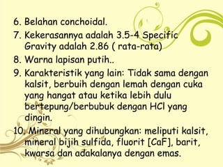 6. Belahan conchoidal.
7. Kekerasannya adalah 3.5-4 Specific
Gravity adalah 2.86 ( rata-rata)
8. Warna lapisan putih..
9. Karakteristik yang lain: Tidak sama dengan
kalsit, berbuih dengan lemah dengan cuka
yang hangat atau ketika lebih dulu
bertepung/berbubuk dengan HCl yang
dingin.
10. Mineral yang dihubungkan: meliputi kalsit,
mineral bijih sulfida, fluorit [CaF], barit,
kwarsa dan adakalanya dengan emas.
 