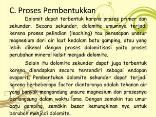 C. Proses Pembentukkan
Dolomit dapat terbentuk karena proses primer dan
sekunder. Secara sekunder, dolomite umumnya terjadi
kerena proses pelindian (leaching) tau peresapan unssur
magnesium dari air laut kedalam batu gamping, atau yang
lebih dikenal dengan proses dolomitisasi yaitu proses
perubahan mineral kalsit menjadi dolomite.
Selain itu dolomite sekunder dapat juga terbentuk
karena diendapkan secara tersendiri sebagai endapan
evaporit. Pembentukan dolomite sekunder dapat terjadi
karena berbeberapa factor diantaranya adalah tekanan air
yang banyak mengandung unsure magnesium dan prosesnya
berlangsung dalam waktu lama. Dengan semakin tua umur
batu gamping, semakin besar kemungkinan nya untuk
berubah menjadi dolomite.
 
