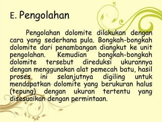 E. Pengolahan
Pengolahan dolomite dilakukan dengan
cara yang sederhana pula. Bongkah-bongkah
dolomite dari penambangan diangkut ke unit
pengolahan. Kemudian bongkah-bongkah
dolomite tersebut direduksi ukurannya
dengan menggunakan alat pemecah batu, hasil
proses ini selanjutnya digiling untuk
mendapatkan dolomite yang berukuran halus
(tepung) dengan ukuran tertentu yang
disesuaikan dengan permintaan.
 