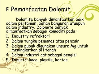 F. Pemanfaatan Dolomit
Dolomite banyak dimanfaatkan baik
dalam pertanian, bahan bangunan ataupun
dalam industry. Dolomite banyak
dimanfaatkan sebagai komoditi pada :
1. Industry refraktori
2. Dalam tungku pemanas atau pencair
3. Dalam pupuk digunakan unsure Mg untuk
meningkatkan pH tanah
4. Dalam industri cat sebagai pengisi
5. Industri kaca, plastik, kertas
 