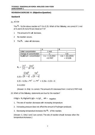 TV30003 PENGENALAN KIMIA ANALISIS DAN FIZIK
SAINS KOHORT 1
7
REVISION EXERCISE 10 (Objective Question)
Section B
21.
The for the above reaction at T K is 0.35. Which of the following are correct if 1 mol
of A and 0.35 mol of B are mixed at T K?
1 The amount of A will decrease.
2 No reaction occurs.
3 The value will decrease.
Initial concentration 1 mol -
Change of concentration -x +2x
Equilibrium concentration 1-x = 1-0.2553
=0.7447
+2x = 2(0.2553)
= 0.5106
0.35 = =
0.35 – 0.35x = => + 0.35x – 0.35 = 0
X=0.2553
(Answer: A. Only 1 is correct. The amount of A decrease from 1 mol to 0.7447 mol)
22. Which of the following statements are true for the reaction?
, negative
1. The rate of reaction decreases with increasing temperature
2. Increasing pressure does not affect the amount of hydrogen produced.
3. Decreasing temperature increases the of the reaction.
(Answer: C. Only 2 and 3 are correct. The rate of reaction should increase when the
temperature increases.)
 