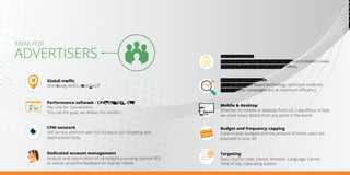 Global traﬃc
Worldwide direct publishers.
KIMIA FOR
ADVERTISERS
Dedicated account management
Analysis and optimization of campaigns providing optimal ROI,
as well as proactive feedback on market trends.
Performance network - CPA, CPI, CPL, CPS
Pay only for Conversions.
“You set the goal, we deliver the results”.
CPM network
Self service platform with full access to our targeting and
optimization tools.
Budget and frequency capping
Control daily budgets and the amount of times users are
exposed to your ad.
Targeting
Geo, City/Zip code, Device, Browser, Language, Carrier,
Time of day, Operating system.
Mobile & desktop
Whether it’s mobile or desktop from US, Cote d'Azur to Bali,
we cover every device from any point in the world.
Headline
Headline
Creative optimization
Our performance based technology optimizes creatives
ensuring your campaigns are at maximum eﬃciency.
Fraud detection
Our technology keeps the bots, crawlers and cloakers away,
ensuring high-quality traﬃc to your oﬀers.
UNLIMITED BUDG
ET
 