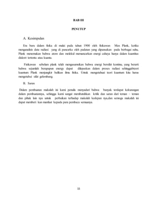 15
BAB III
PENUTUP
A. Kesimpulan
Era baru dalam fisika di mulai pada tahun 1900 oleh fisikawan Max Plank, ketika
menganalisis data radiasi yang di pancarka oleh padatan yang dipansakan pada berbagai suhu,
Plank menemukan bahwa atom dan molekul memancarkan energi cahaya hanya dalam kuantitas
diskret tertentu atau kuanta.
Fisikawan sebelum plank telah mengasumsikan bahwa energi bersifat kontinu, yang berarti
bahwa sejumlah berapapun energy dapat dilepaskan dalam proses radiasi sehinggabteori
kuantum Plank menjungkir balikan ilmu fisika. Untuk mengetahuai teori kuantum kita harus
mengetahui sifat gelombang.
B. Saran
Dalam pembuatan makalah ini kami penulis menyadari bahwa banyak terdapat kekurangan
dalam pembuatannya, sehingga kami sangat membutuhkan kritik dan saran dari teman – teman
dan pihak lain nya untuk perbaikan terhadap makalah kedepan nya,dan semoga makalah ini
dapat memberi kan manfaat kepada para pembaca semuanya.
 