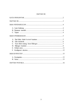 3
DAFTAR ISI
KATA PENGANTAR................................................................................................2
DAFTAR ISI..............................................................................................................3
BAB I PENDAHULUAN...........................................................................................4
A. Latar belakang ...............................................................................................4
B. Rumusan masalah............................................................................................4
C. Tujuan ...........................................................................................................4
BAB II PEMBAHASAN............................................................................................5
A. Dari fisika klasik ke teori kuantum................................................................5
B. Efek fotolistrik................................................................................................6
C. Teori Bohr tentang Atom Hidrogen...............................................................7
D. Bilangan kuantum..........................................................................................8
E. Orbital atom....................................................................................................11
F. Konfigurasi electron........................................................................................12
BAB III PENUTUP....................................................................................................15
A. Kesimpulan......................................................................................................15
B. Saran...............................................................................................................15
DAFTAR PUSTAKA.................................................................................................16
 