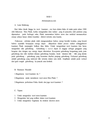 4
BAB I
PENDAHULUAN
A. Latar Belakang
Dari fisika klasik hingga ke teori kuantum , era baru dalam fisika di mulai pada tahun 1900
oleh fisikawan Max Plank, ketika menganalisis data radiasi yang di pancarka oleh padatan yang
dipansakan pada berbagai suhu, Plank menemukan bahwa atom dan molekul memancarkan
energi cahaya hanya dalam kuantitas diskret tertentu atau kuanta.
Fisikawan sebelum plank telah mengasumsikan bahwa energi bersifat kontinu, yang berarti
bahwa sejumlah berapapun energy dapat dilepaskan dalam proses radiasi sehinggabteori
kuantum Plank menjungkir balikan ilmu fisika. Untuk mengetahuai teori kuantum kita harus
mengetahui sifat gelombang. Gelombang ( wave) dapat di anggap sebagai gangguan yang
bergetar dan dengan nya energy dapat diteruskan. Kecepatan gelombang bergantung pada jenis
gelombang dan sifat medium dimana gelombang berjalan. Jarak diantara titik – titik yang identic
pada gelombang – gelombang yang berurutan disebut panjang gelombang. Frekuensi gelombang
adalah gelombang yang melewati titik tertentu dalam satu detik. Amplitude adalah jarak vertical
dari garis tengah gelombang ke puncak atau lembah.
B. Rumusan Masalah
1.Bagaimana teori kuantum itu ?
2.Bagaimana untuk memahami teori atom Max Plank ?
3.Bagaimana perbedaan Fisika klasik dan juga teori kuantum ?
C. Tujuan
1. Untuk mengetahui teori atom kuantum
2. Mengetahui hal yang terlibat dalam teori kuantum
3. Untuk mengetahui bagimana itu struktur electron atom
 