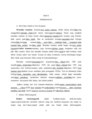 5
BAB II
PEMBAHASAN
A. Dari Fisika Klasik ke Teori Kuantum
Mekanika kuantum, termasuk teori medan kuantum, adalah cabang dasar fisika yang
menggantikan mekanika klasik pada tataran sistem atom dan subatom. Sistem yang mengikuti
mekanika kuantum ini dapat berada dalam superposisi kuantum pada keadaan yang berbeda,
tidak seperti pada fisika klasik. Ilmu ini memberikan kerangka matematika untuk berbagai
cabang fisika dan kimia, termasuk fisika atom, fisika molekular, kimia komputasi, kimia
kuantum, fisika partikel, dan fisika nuklir. Mekanika kuantum adalah bagian dari teori medan
kuantumdan fisika kuantum umumnya, yang, bersama relativitas umum, merupakan salah satu
pilar fisika modern. Dasar dari mekanika kuantum adalah bahwa energi itu tidak kontinyu, tetapi
diskrit—berupa 'paket' atau 'kuanta'. Konsep ini cukup revolusioner, karena bertentangan dengan
fisika klasik yang berasumsi bahwa energi itu berkesinambungan.
Mekanika kuantum berkembang dari penyelesaian Max Planck tahun 1900 pada
masalah radiasi benda-hitam (dilaporkan 1859) dan paper Albert Einstein tahun 1905 yang
menawarkan teori berbasis-kuantum untuk menjelaskan efek fotolistrik (dilaporkan 1887). Teori
kuantum lama dipahami secara mendalam pada pertengahan 1920an. Teori ini dirumuskan dalam
berbagai rumus matematika yang dikembangkan. Salah satunya, sebuah fungsi matematika
yaitu fungsi gelombang, memberikan informasi mengenai amplitudo probabilitas dari posisi,
momentum, dan properti fisik lainnya dari sebuah partikel.
Aplikasi penting dari teori kuantum diantaranya adalah magnet superkonduktor, diode
pancaran cahaya (LED), laser, transistor dan semikonduktor seperti prosesor mikro, pencitraan
penelitian dan medis seperti magnetic resonance imaging dan mikroskop elektron
1. Radiasi Elektromagnetik
Radiasi elektromagnetik adalah kombinasi medan listrik dan medan
magnet yang berosilasi dan merambat melewati ruang dan membawa energi dari satu tempat ke
tempat yang lain. Cahaya tampak adalah salah satu bentuk radiasi elektromagnetik.
 