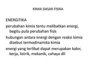 KIMIA DASAR FISIKA
ENERGITIKA
perubahan kimia tentu melibatkan energi,
begitu pula perubahan fisis
hubungan antara energi dengan reaksi kimia
disebut termodinamika kimia
energi yang terlibat dapat merupakan kalor,
kerja, listrik, mekanik, cahaya dll
 