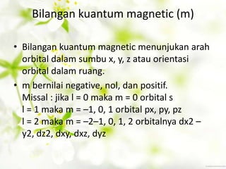 Bilangan kuantum magnetic (m)

• Bilangan kuantum magnetic menunjukan arah
  orbital dalam sumbu x, y, z atau orientasi
  orbital dalam ruang.
• m bernilai negative, nol, dan positif.
  Missal : jika l = 0 maka m = 0 orbital s
  l = 1 maka m = –1, 0, 1 orbital px, py, pz
  l = 2 maka m = –2–1, 0, 1, 2 orbitalnya dx2 –
  y2, dz2, dxy, dxz, dyz
 