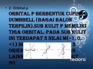 • 2. Orbital p
  Orbital p berbentuk cuping-
  dumbbell (bagai balon
  terpilin).Sub kulit p memiliki
  tiga orbital. Pada sub kulit
  ini terdapat 3 nilai m(–1, 0,
  +1) sehingga terdapat 3
  orientasi yang satu dan
  lainnya membentuk sudut
  90˚
 