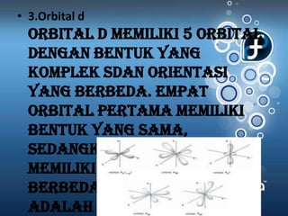 • 3.Orbital d
  Orbital d memiliki 5 orbital
  dengan bentuk yang
  komplek sdan orientasi
  yang berbeda. Empat
  orbital pertama memiliki
  bentuk yang sama,
  sedangkan satu orbital
  memiliki bentuk yang
  berbeda.Kelima orbital itu
  adalah dxy ,dxz
 