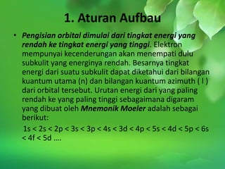 1. Aturan Aufbau
• Pengisian orbital dimulai dari tingkat energi yang
  rendah ke tingkat energi yang tinggi. Elektron
  mempunyai kecenderungan akan menempati dulu
  subkulit yang energinya rendah. Besarnya tingkat
  energi dari suatu subkulit dapat diketahui dari bilangan
  kuantum utama (n) dan bilangan kuantum azimuth ( l )
  dari orbital tersebut. Urutan energi dari yang paling
  rendah ke yang paling tinggi sebagaimana digaram
  yang dibuat oleh Mnemonik Moeler adalah sebagai
  berikut:
  1s < 2s < 2p < 3s < 3p < 4s < 3d < 4p < 5s < 4d < 5p < 6s
  < 4f < 5d ….
 