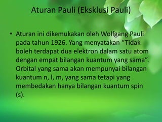 Aturan Pauli (Eksklusi Pauli)

• Aturan ini dikemukakan oleh Wolfgang Pauli
  pada tahun 1926. Yang menyatakan “Tidak
  boleh terdapat dua elektron dalam satu atom
  dengan empat bilangan kuantum yang sama”.
  Orbital yang sama akan mempunyai bilangan
  kuantum n, l, m, yang sama tetapi yang
  membedakan hanya bilangan kuantum spin
  (s).
 