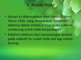 3. Aturan Hund

• Aturan ini dikemukakan oleh Friedrick Hund
  Tahun 1930. yang menyatakan “elektron-
  elektron dalam orbital-orbital suatu subkulit
  cenderung untuk tidak berpasangan”.
• Elektron-elektron baru berpasangan apabila
  pada subkulit itu sudah tidak ada lagi orbital
  kosong.
 