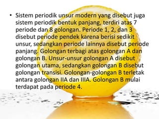 • Sistem periodik unsur modern yang disebut juga
  sistem periodik bentuk panjang, terdiri atas 7
  periode dan 8 golongan. Periode 1, 2, dan 3
  disebut periode pendek karena berisi sedikit
  unsur, sedangkan periode lainnya disebut periode
  panjang. Golongan terbagi atas golongan A dan
  golongan B. Unsur-unsur golongan A disebut
  golongan utama, sedangkan golongan B disebut
  golongan transisi. Golongan-golongan B terletak
  antara golongan IIA dan IIIA. Golongan B mulai
  terdapat pada periode 4.
 