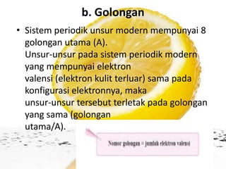 b. Golongan
• Sistem periodik unsur modern mempunyai 8
  golongan utama (A).
  Unsur-unsur pada sistem periodik modern
  yang mempunyai elektron
  valensi (elektron kulit terluar) sama pada
  konfigurasi elektronnya, maka
  unsur-unsur tersebut terletak pada golongan
  yang sama (golongan
  utama/A).
 