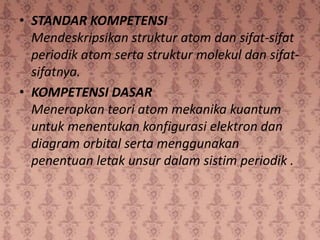 • STANDAR KOMPETENSI
  Mendeskripsikan struktur atom dan sifat-sifat
  periodik atom serta struktur molekul dan sifat-
  sifatnya.
• KOMPETENSI DASAR
  Menerapkan teori atom mekanika kuantum
  untuk menentukan konfigurasi elektron dan
  diagram orbital serta menggunakan
  penentuan letak unsur dalam sistim periodik .
 