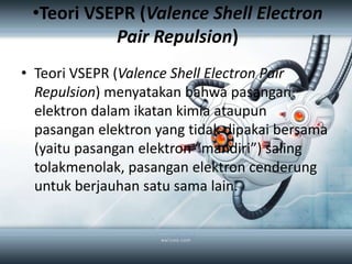 •Teori VSEPR (Valence Shell Electron
           Pair Repulsion)
• Teori VSEPR (Valence Shell Electron Pair
  Repulsion) menyatakan bahwa pasangan
  elektron dalam ikatan kimia ataupun
  pasangan elektron yang tidak dipakai bersama
  (yaitu pasangan elektron “mandiri”) saling
  tolakmenolak, pasangan elektron cenderung
  untuk berjauhan satu sama lain.
 