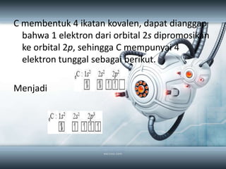 C membentuk 4 ikatan kovalen, dapat dianggap
  bahwa 1 elektron dari orbital 2s dipromosikan
  ke orbital 2p, sehingga C mempunyai 4
  elektron tunggal sebagai berikut.

Menjadi
 