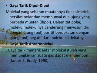 • Gaya Tarik Dipol-Dipol
Molekul yang sebaran muatannya tidak simetris,
   bersifat polar dan mempunyai dua ujung yang
   berbeda muatan (dipol). Dalam zat polar,
   molekulmolekulnya cenderung menyusun diri
   dengan ujung (pol) positif berdekatan dengan
   ujung (pol) negatif dari molekul di dekatnya.
• Gaya Tarik Antarmolekul
. Gaya tarik menarik antar molekul itulah yang
   memungkinkan suatu gas dapat mengembun
   (James E. Brady, 1990).
 