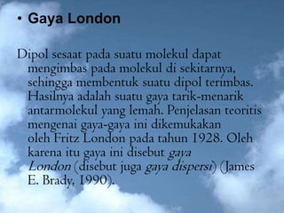 • Gaya London

Dipol sesaat pada suatu molekul dapat
 mengimbas pada molekul di sekitarnya,
 sehingga membentuk suatu dipol terimbas.
 Hasilnya adalah suatu gaya tarik-menarik
 antarmolekul yang lemah. Penjelasan teoritis
 mengenai gaya-gaya ini dikemukakan
 oleh Fritz London pada tahun 1928. Oleh
 karena itu gaya ini disebut gaya
 London (disebut juga gaya dispersi) (James
 E. Brady, 1990).
 