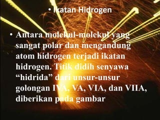 • Ikatan Hidrogen

• Antara molekul-molekul yang
  sangat polar dan mengandung
  atom hidrogen terjadi ikatan
  hidrogen. Titik didih senyawa
  “hidrida” dari unsur-unsur
  golongan IVA, VA, VIA, dan VIIA,
  diberikan pada gambar
 