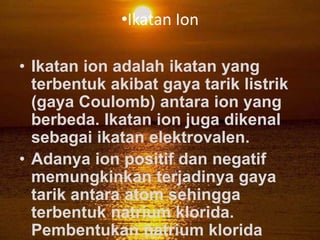 •Ikatan Ion

• Ikatan ion adalah ikatan yang
  terbentuk akibat gaya tarik listrik
  (gaya Coulomb) antara ion yang
  berbeda. Ikatan ion juga dikenal
  sebagai ikatan elektrovalen.
• Adanya ion positif dan negatif
  memungkinkan terjadinya gaya
  tarik antara atom sehingga
  terbentuk natrium klorida.
  Pembentukan natrium klorida
 