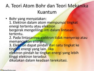 A. Teori Atom Bohr dan Teori Mekanika
               Kuantum
• Bohr yang menyatakan:
  1. Elektron dalam atom mempunyai tingkat
  energi tertentu atau elektron
  bergerak mengelilingi inti dalam lintasan
  tertentu.
  2. Pada lintasannya elektron tidak menyerap atau
  memancarkan energi.
  3. Elektron dapat pindah dari satu tingkat ke
  tingkat energi yang lain. Jika
  elektron pindah ke tingkat energi yang lebih
  tinggi elektron tersebut
  dikatakan dalam keadaan tereksitasi.
 