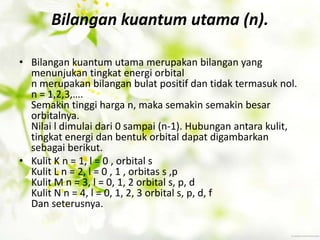 Bilangan kuantum utama (n).

• Bilangan kuantum utama merupakan bilangan yang
  menunjukan tingkat energi orbital
  n merupakan bilangan bulat positif dan tidak termasuk nol.
  n = 1,2,3,….
  Semakin tinggi harga n, maka semakin semakin besar
  orbitalnya.
  Nilai l dimulai dari 0 sampai (n-1). Hubungan antara kulit,
  tingkat energi dan bentuk orbital dapat digambarkan
  sebagai berikut.
• Kulit K n = 1, l = 0 , orbital s
  Kulit L n = 2, l = 0 , 1 , orbitas s ,p
  Kulit M n = 3, l = 0, 1, 2 orbital s, p, d
  Kulit N n = 4, l = 0, 1, 2, 3 orbital s, p, d, f
  Dan seterusnya.
 