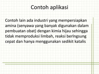 Contoh lain ada industri yang mempersiapkan
amina (senyawa yang banyak digunakan dalam
pembuatan obat) dengan kimia hijau sehingga
tidak memproduksi limbah, reaksi berlngsung
cepat dan hanya menggunakan sedikit katalis
Contoh aplikasi
 