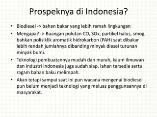 Prospeknya di Indonesia?
• Biodiesel -> bahan bakar yang lebih ramah lingkungan
• Mengapa? -> Buangan polutan CO, SOx, partikel halus, smog,
bahkan polisiklik aromatik hidrokarbon (PAH) saat dibakar
lebih rendah jumlahnya dibanding minyak diesel turunan
minyak bumi.
• Teknologi pembuatannya mudah dan murah, kaum ilmuwan
dan industri Indonesia juga sudah siap, lahan tersedia serta
ragam bahan baku melimpah.
• Akan tetapi sampai saat ini pun wacana mengenai biodiesel
pun belum menjadi teknologi yang meluas penggunaannya di
masyarakat.
 