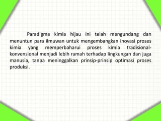 Paradigma kimia hijau ini telah mengundang dan
menuntun para ilmuwan untuk mengembangkan inovasi proses
kimia yang memperbaharui proses kimia tradisional-
konvensional menjadi lebih ramah terhadap lingkungan dan juga
manusia, tanpa meninggalkan prinsip-prinsip optimasi proses
produksi.
 