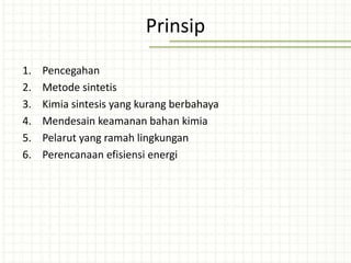 Prinsip
1. Pencegahan
2. Metode sintetis
3. Kimia sintesis yang kurang berbahaya
4. Mendesain keamanan bahan kimia
5. Pelarut yang ramah lingkungan
6. Perencanaan efisiensi energi
 