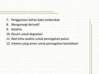 7. Penggunaan bahan baku terbarukan
8. Mengurangi derivatif
9. Katalisis
10. Desain untuk degradasi
11. Real-time analisis untuk pencegahan polusi
12. Inheren yang aman untuk pencegahan kecelakaan
 