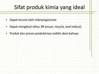 Sifat produk kimia yang ideal
• Dapat terurai oleh mikroorganisme
• Dapat mengikuti siklus 3R (reuse, recycle, and reduce)
• Produk dan proses produksinya sedikit akan bahaya
 