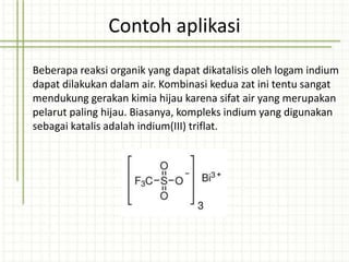 Contoh aplikasi
Beberapa reaksi organik yang dapat dikatalisis oleh logam indium
dapat dilakukan dalam air. Kombinasi kedua zat ini tentu sangat
mendukung gerakan kimia hijau karena sifat air yang merupakan
pelarut paling hijau. Biasanya, kompleks indium yang digunakan
sebagai katalis adalah indium(III) triflat.
 