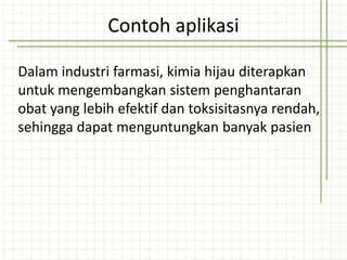 Dalam industri farmasi, kimia hijau diterapkan
untuk mengembangkan sistem penghantaran
obat yang lebih efektif dan toksisitasnya rendah,
sehingga dapat menguntungkan banyak pasien
Contoh aplikasi
 