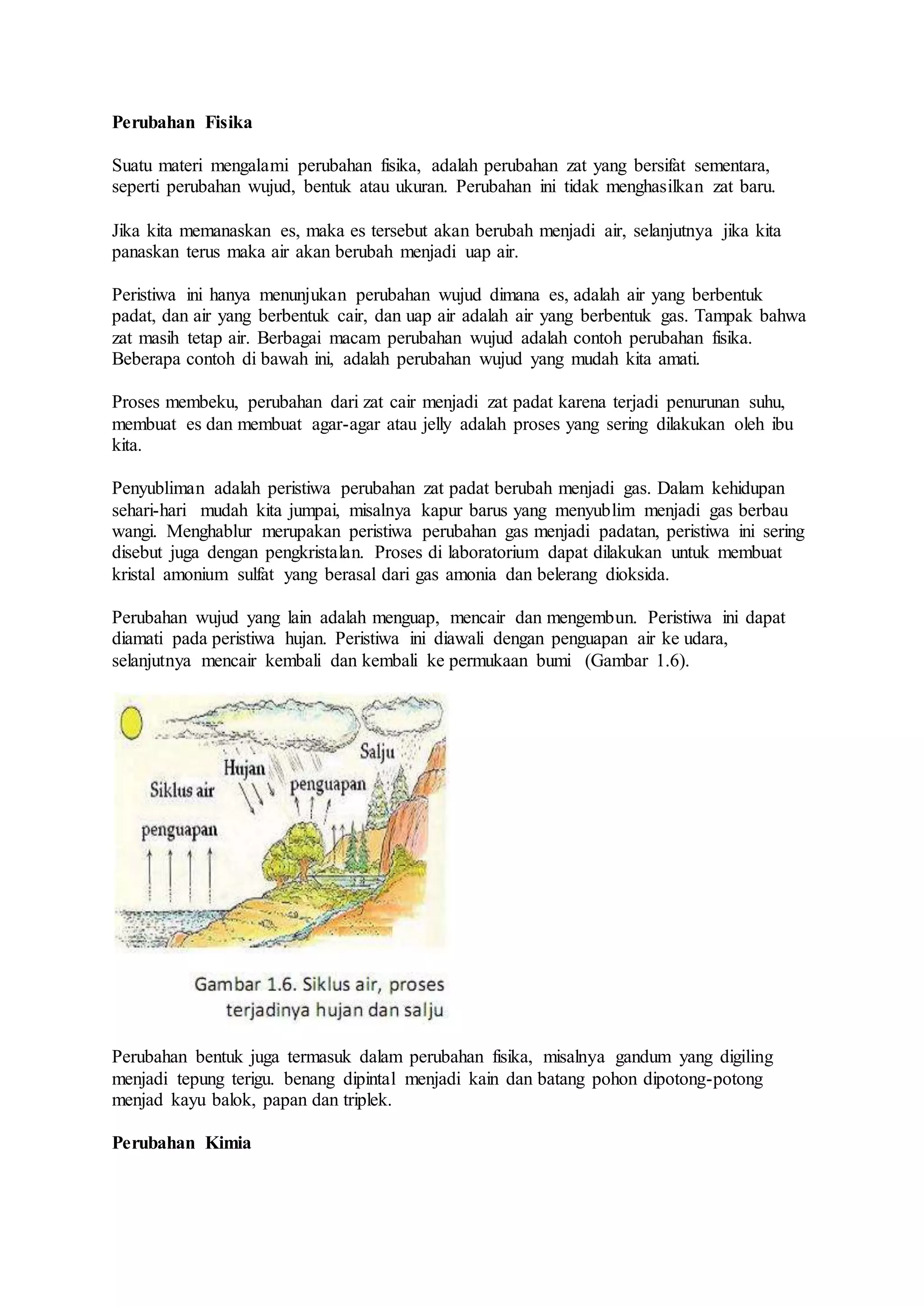 Perubahan Fisika 
Suatu materi mengalami perubahan fisika, adalah perubahan zat yang bersifat sementara, 
seperti perubahan wujud, bentuk atau ukuran. Perubahan ini tidak menghasilkan zat baru. 
Jika kita memanaskan es, maka es tersebut akan berubah menjadi air, selanjutnya jika kita 
panaskan terus maka air akan berubah menjadi uap air. 
Peristiwa ini hanya menunjukan perubahan wujud dimana es, adalah air yang berbentuk 
padat, dan air yang berbentuk cair, dan uap air adalah air yang berbentuk gas. Tampak bahwa 
zat masih tetap air. Berbagai macam perubahan wujud adalah contoh perubahan fisika. 
Beberapa contoh di bawah ini, adalah perubahan wujud yang mudah kita amati. 
Proses membeku, perubahan dari zat cair menjadi zat padat karena terjadi penurunan suhu, 
membuat es dan membuat agar-agar atau jelly adalah proses yang sering dilakukan oleh ibu 
kita. 
Penyubliman adalah peristiwa perubahan zat padat berubah menjadi gas. Dalam kehidupan 
sehari-hari mudah kita jumpai, misalnya kapur barus yang menyublim menjadi gas berbau 
wangi. Menghablur merupakan peristiwa perubahan gas menjadi padatan, peristiwa ini sering 
disebut juga dengan pengkristalan. Proses di laboratorium dapat dilakukan untuk membuat 
kristal amonium sulfat yang berasal dari gas amonia dan belerang dioksida. 
Perubahan wujud yang lain adalah menguap, mencair dan mengembun. Peristiwa ini dapat 
diamati pada peristiwa hujan. Peristiwa ini diawali dengan penguapan air ke udara, 
selanjutnya mencair kembali dan kembali ke permukaan bumi (Gambar 1.6). 
Perubahan bentuk juga termasuk dalam perubahan fisika, misalnya gandum yang digiling 
menjadi tepung terigu. benang dipintal menjadi kain dan batang pohon dipotong-potong 
menjad kayu balok, papan dan triplek. 
Perubahan Kimia 
 