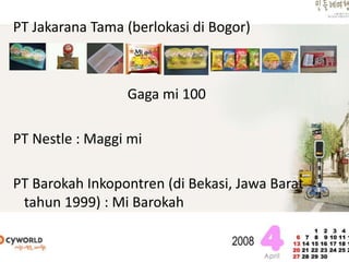 PT Jakarana Tama (berlokasi di Bogor)
Gaga mi 100
PT Nestle : Maggi mi
PT Barokah Inkopontren (di Bekasi, Jawa Barat
tahun 1999) : Mi Barokah
 