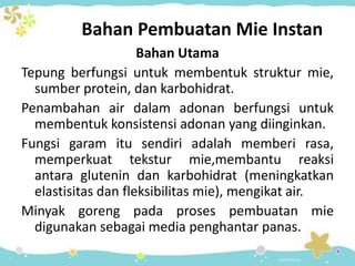 Bahan Pembuatan Mie Instan
Bahan Utama
Tepung berfungsi untuk membentuk struktur mie,
sumber protein, dan karbohidrat.
Penambahan air dalam adonan berfungsi untuk
membentuk konsistensi adonan yang diinginkan.
Fungsi garam itu sendiri adalah memberi rasa,
memperkuat tekstur mie,membantu reaksi
antara glutenin dan karbohidrat (meningkatkan
elastisitas dan fleksibilitas mie), mengikat air.
Minyak goreng pada proses pembuatan mie
digunakan sebagai media penghantar panas.
 