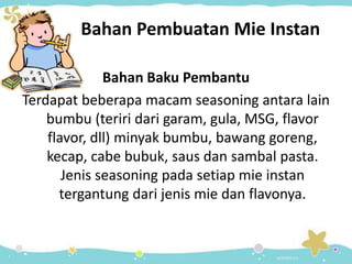 Bahan Pembuatan Mie Instan
Bahan Baku Pembantu
Terdapat beberapa macam seasoning antara lain
bumbu (teriri dari garam, gula, MSG, flavor
flavor, dll) minyak bumbu, bawang goreng,
kecap, cabe bubuk, saus dan sambal pasta.
Jenis seasoning pada setiap mie instan
tergantung dari jenis mie dan flavonya.
 