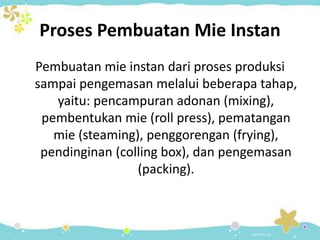 Proses Pembuatan Mie Instan
Pembuatan mie instan dari proses produksi
sampai pengemasan melalui beberapa tahap,
yaitu: pencampuran adonan (mixing),
pembentukan mie (roll press), pematangan
mie (steaming), penggorengan (frying),
pendinginan (colling box), dan pengemasan
(packing).
 