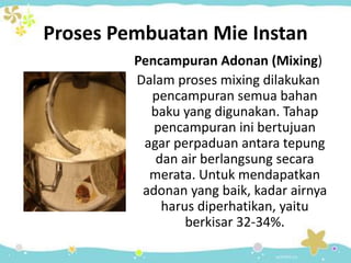Proses Pembuatan Mie Instan
Pencampuran Adonan (Mixing)
Dalam proses mixing dilakukan
pencampuran semua bahan
baku yang digunakan. Tahap
pencampuran ini bertujuan
agar perpaduan antara tepung
dan air berlangsung secara
merata. Untuk mendapatkan
adonan yang baik, kadar airnya
harus diperhatikan, yaitu
berkisar 32-34%.
 