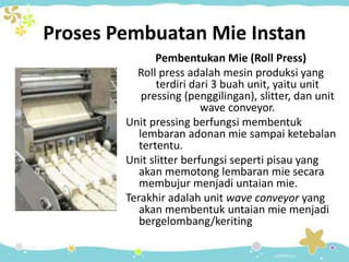 Proses Pembuatan Mie Instan
Pembentukan Mie (Roll Press)
Roll press adalah mesin produksi yang
terdiri dari 3 buah unit, yaitu unit
pressing (penggilingan), slitter, dan unit
wave conveyor.
Unit pressing berfungsi membentuk
lembaran adonan mie sampai ketebalan
tertentu.
Unit slitter berfungsi seperti pisau yang
akan memotong lembaran mie secara
membujur menjadi untaian mie.
Terakhir adalah unit wave conveyor yang
akan membentuk untaian mie menjadi
bergelombang/keriting
 