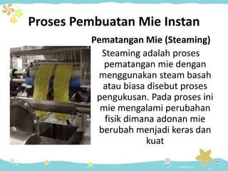 Proses Pembuatan Mie Instan
Pematangan Mie (Steaming)
Steaming adalah proses
pematangan mie dengan
menggunakan steam basah
atau biasa disebut proses
pengukusan. Pada proses ini
mie mengalami perubahan
fisik dimana adonan mie
berubah menjadi keras dan
kuat
 