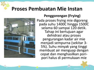 Proses Pembuatan Mie Instan
Penggorengan (Frying)
Pada proses frying mie digoreng
pada suhu 1400C hingga 1500C
selama 60 sampai 120 detik.
Tahap ini bertujuan agar
dehidrasi atau proses
pengurangan kadar air mie
menjadi sempurna (sekitar 3-
5%). Suhu minyak yang tinggi
membuat air menguap dengan
cepat dan menghasilkan pori-
pori halus di permukaan mie
 